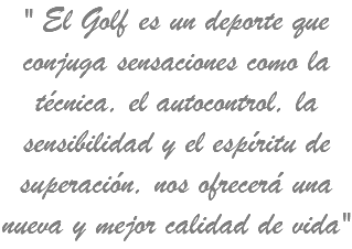 " El Golf es un deporte que conjuga sensaciones como la técnica, el autocontrol, la sensibilidad y el espíritu de superación, nos ofrecerá una nueva y mejor calidad de vida"